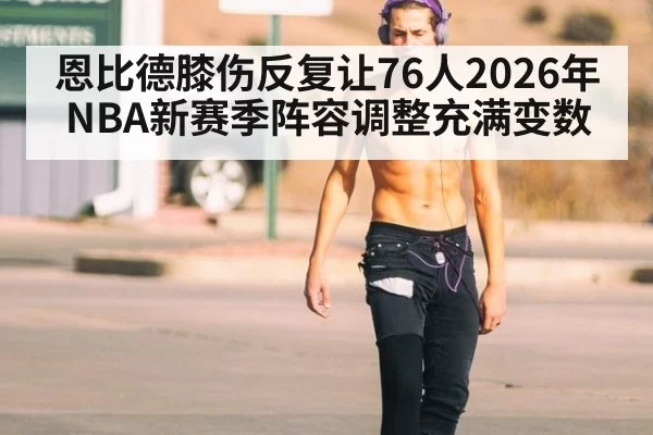 恩比德膝伤反复让76人2026年NBA新赛季阵容调整充满变数