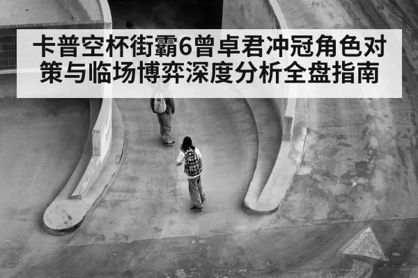 卡普空杯街霸6曾卓君冲冠角色对策与临场博弈深度分析全盘指南